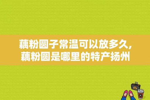 藕粉圆子常温可以放多久,藕粉圆是哪里的特产扬州