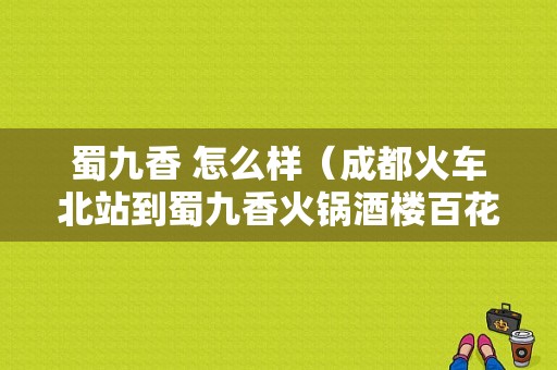 蜀九香 怎么样（成都火车北站到蜀九香火锅酒楼百花店怎么走）