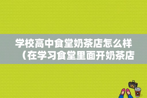 学校高中食堂奶茶店怎么样（在学习食堂里面开奶茶店好吗大学里面）