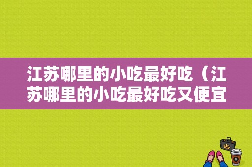 江苏哪里的小吃最好吃（江苏哪里的小吃最好吃又便宜）