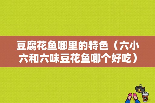 豆腐花鱼哪里的特色（六小六和六味豆花鱼哪个好吃）