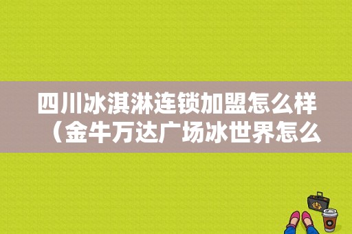 四川冰淇淋连锁加盟怎么样（金牛万达广场冰世界怎么样）