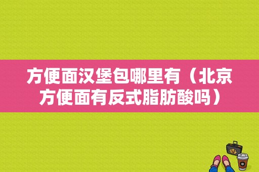 方便面汉堡包哪里有（北京方便面有反式脂肪酸吗）