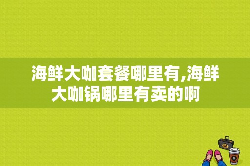 海鲜大咖套餐哪里有,海鲜大咖锅哪里有卖的啊