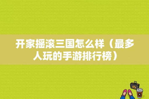 开家摇滚三国怎么样（最多人玩的手游排行榜）