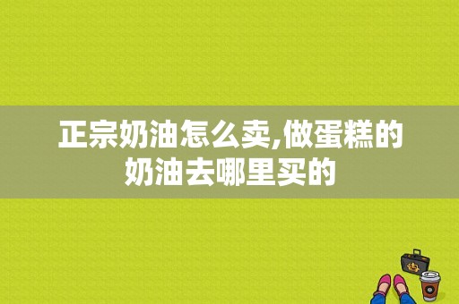 正宗奶油怎么卖,做蛋糕的奶油去哪里买的-第1张图片-厨房小当家