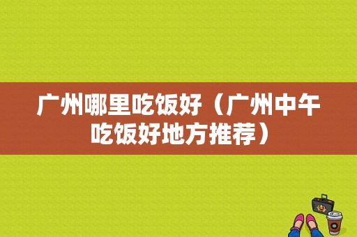广州哪里吃饭好（广州中午吃饭好地方推荐）