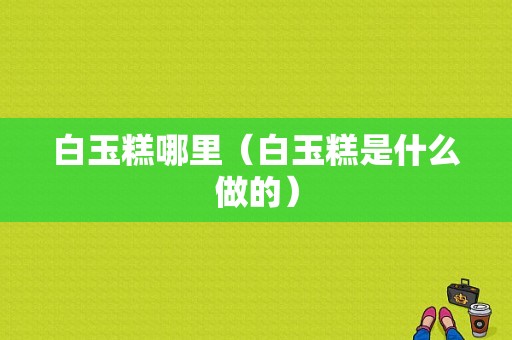 白玉糕哪里（白玉糕是什么做的）
