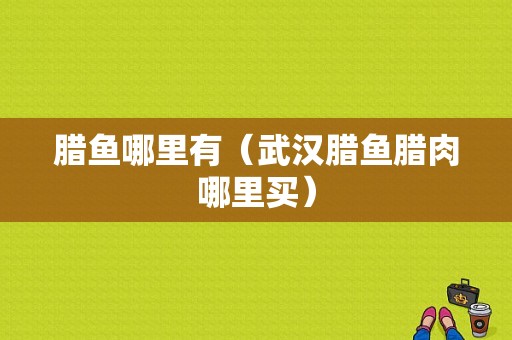 腊鱼哪里有（武汉腊鱼腊肉哪里买）