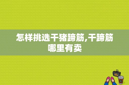 怎样挑选干猪蹄筋,干蹄筋哪里有卖