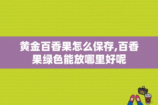 黄金百香果怎么保存,百香果绿色能放哪里好呢