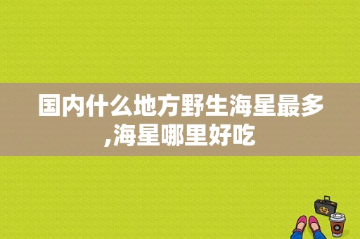 国内什么地方野生海星最多,海星哪里好吃