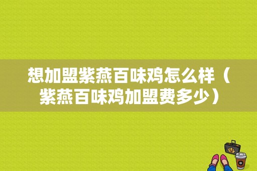 想加盟紫燕百味鸡怎么样（紫燕百味鸡加盟费多少）