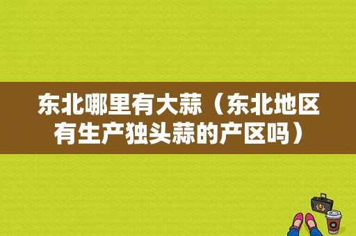 东北哪里有大蒜（东北地区有生产独头蒜的产区吗）