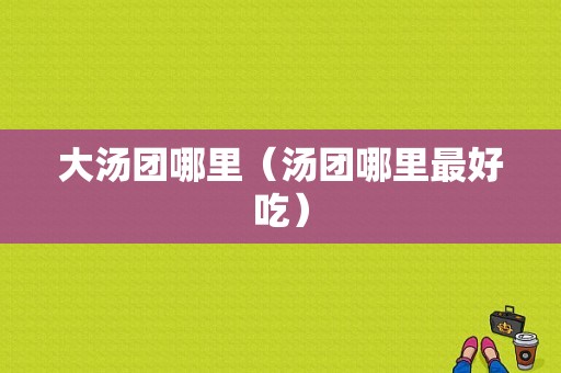 大汤团哪里（汤团哪里最好吃）