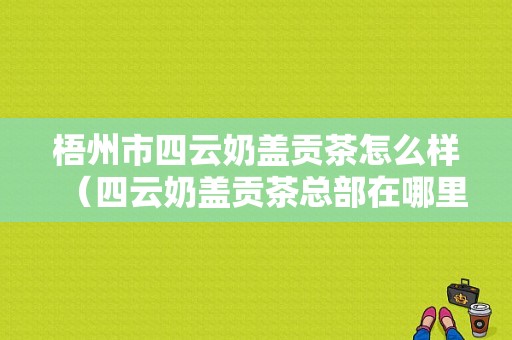 梧州市四云奶盖贡茶怎么样（四云奶盖贡茶总部在哪里）