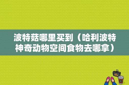 波特菇哪里买到（哈利波特神奇动物空间食物去哪拿）