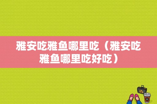 雅安吃雅鱼哪里吃（雅安吃雅鱼哪里吃好吃）