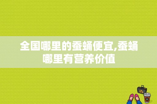 全国哪里的蚕蛹便宜,蚕蛹哪里有营养价值