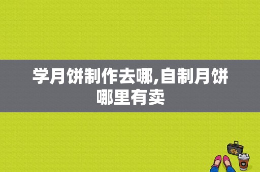 学月饼制作去哪,自制月饼哪里有卖-第1张图片-厨房小当家