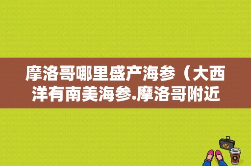 摩洛哥哪里盛产海参（大西洋有南美海参.摩洛哥附近海域有没有这样的海参）