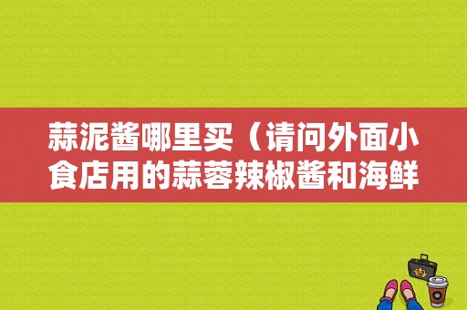 蒜泥酱哪里买（请问外面小食店用的蒜蓉辣椒酱和海鲜酱去哪里买的呀?一般大家都买多少钱的）