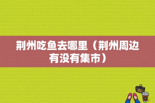 荆州吃鱼去哪里（荆州周边有没有集市）