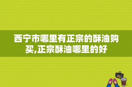 西宁市哪里有正宗的酥油购买,正宗酥油哪里的好