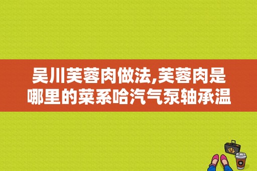 吴川芙蓉肉做法,芙蓉肉是哪里的菜系哈汽气泵轴承温度测点总漏油咋回事