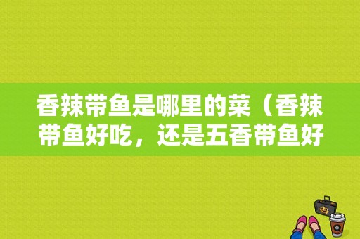 香辣带鱼是哪里的菜（香辣带鱼好吃，还是五香带鱼好吃）