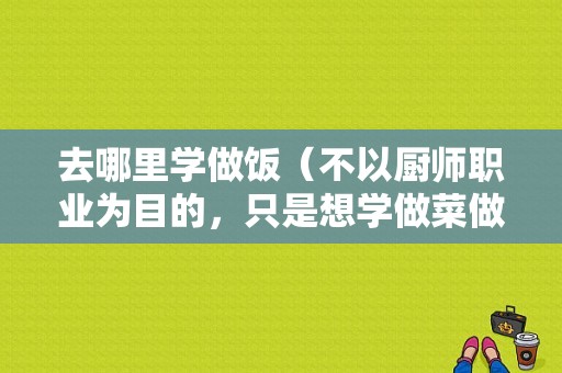 去哪里学做饭（不以厨师职业为目的，只是想学做菜做饭，有必要去烹饪学校学吗）