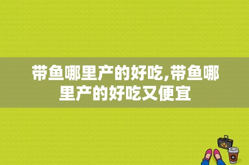 带鱼哪里产的好吃,带鱼哪里产的好吃又便宜