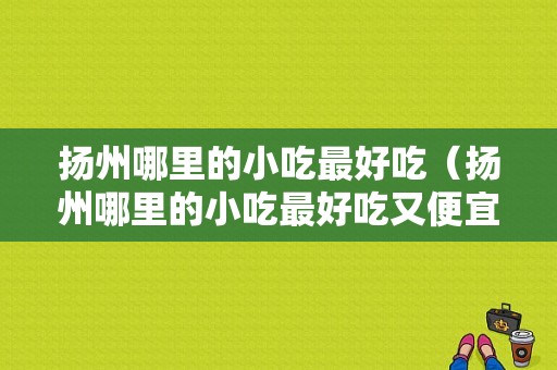 扬州哪里的小吃最好吃（扬州哪里的小吃最好吃又便宜）