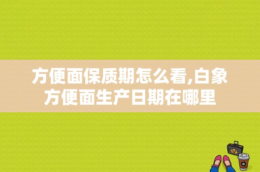 方便面保质期怎么看,白象方便面生产日期在哪里