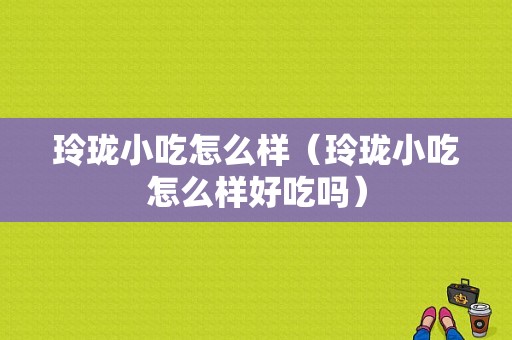 玲珑小吃怎么样（玲珑小吃怎么样好吃吗）-第1张图片-厨房小当家