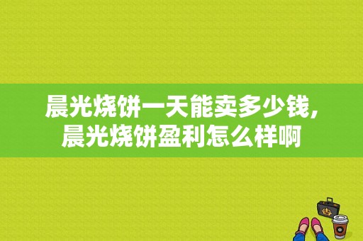 晨光烧饼一天能卖多少钱,晨光烧饼盈利怎么样啊