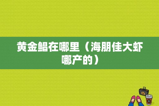 黄金鲳在哪里（海朋佳大虾哪产的）